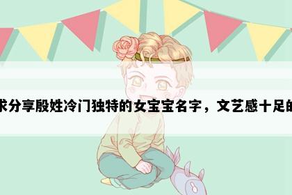 求分享殷姓冷门独特的女宝宝名字，文艺感十足的