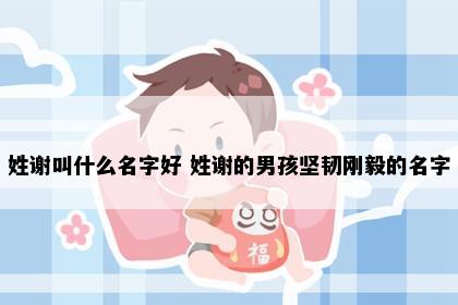 姓谢叫什么名字好 姓谢的男孩坚韧刚毅的名字