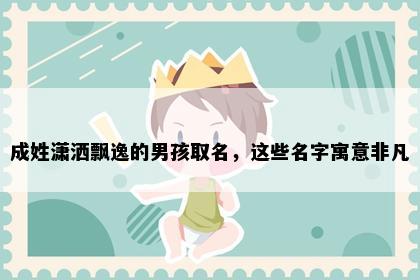 成姓潇洒飘逸的男孩取名，这些名字寓意非凡