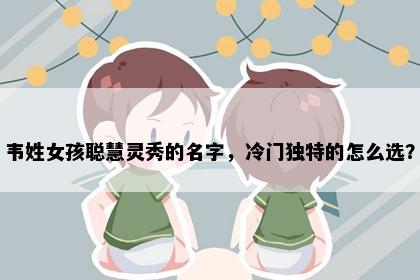 韦姓女孩聪慧灵秀的名字，冷门独特的怎么选？