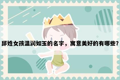邱姓女孩温润如玉的名字，寓意美好的有哪些？