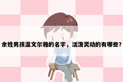 余姓男孩温文尔雅的名字，活泼灵动的有哪些？